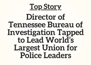 TN Top Story: Director of Tennessee Bureau of Investigation Tapped to Lead World’s Largest Union for Police Leaders