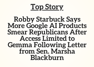 TN Top Story: Robby Starbuck Says More Google AI Products Smear Republicans After Access Limited to Gemma Following Letter from Sen. Marsha Blackburn TN Top Story: Robby Starbuck Says More Google AI Products Smear Republicans After Access Limited to Gemma Following Letter from Sen. Marsha Blackburn