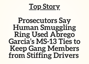 TN Top Story: Prosecutors Say Human Smuggling Ring Used Abrego Garcia’s MS-13 Ties to Keep Gang Members from Stiffing Drivers TN Top Story: Prosecutors Say Human Smuggling Ring Used Abrego Garcia’s MS-13 Ties to Keep Gang Members from Stiffing Drivers