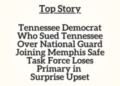 TN Top Story: Tennessee Democrat Who Sued Tennessee Over National Guard Joining Memphis Safe Task Force Loses Primary in Surprise Upset